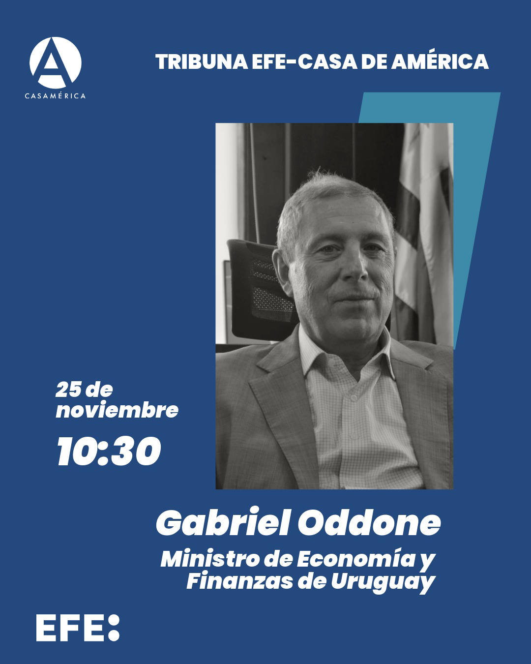 💬 🇺🇾 Tribuna EFE – Casa de América con Gabriel Oddone, ministro de Economía y Finanzas de Uruguay.
Una nueva sesión de este espacio de reflexión que reúne a figuras clave de la actualidad iberoamericana.

👥 Introduce León de la Torre. Con oddone.gabriel y Emilia Pérez.
🤝 Con @efe_noticias.

📅 Martes 25 de noviembre.
⌚ 10:30.
📍 Sala Miguel de Cervantes | Acceso por Plaza de Cibeles, s/n.
🎟️ Entrada con invitación.

🔗 Más información en nuestra web, enlace en la biografía.