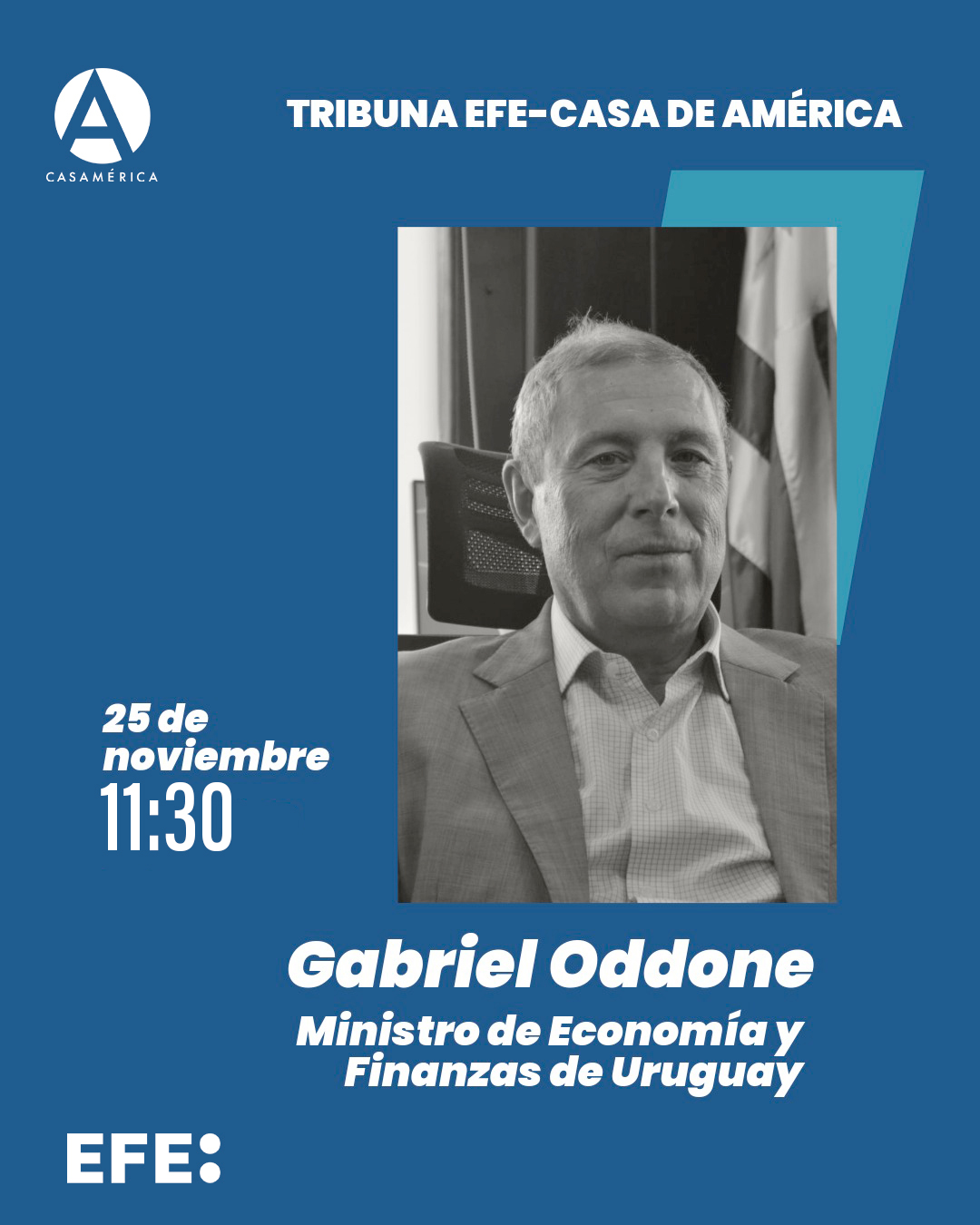 💬 🇺🇾 Tribuna EFE – Casa de América con Gabriel Oddone, ministro de Economía y Finanzas de Uruguay.
Una nueva sesión de este espacio de reflexión que reúne a figuras clave de la actualidad iberoamericana.

👥 Introduce León de la Torre. Con oddone.gabriel y Emilia Pérez.
🤝 Con @efe_noticias.

📅 Martes 25 de noviembre.
⌚ 11:30.
📍 Sala Miguel de Cervantes | Acceso por Plaza de Cibeles, s/n.
🎟️ Entrada con invitación.

🔗 Más información en nuestra web, enlace en la biografía.